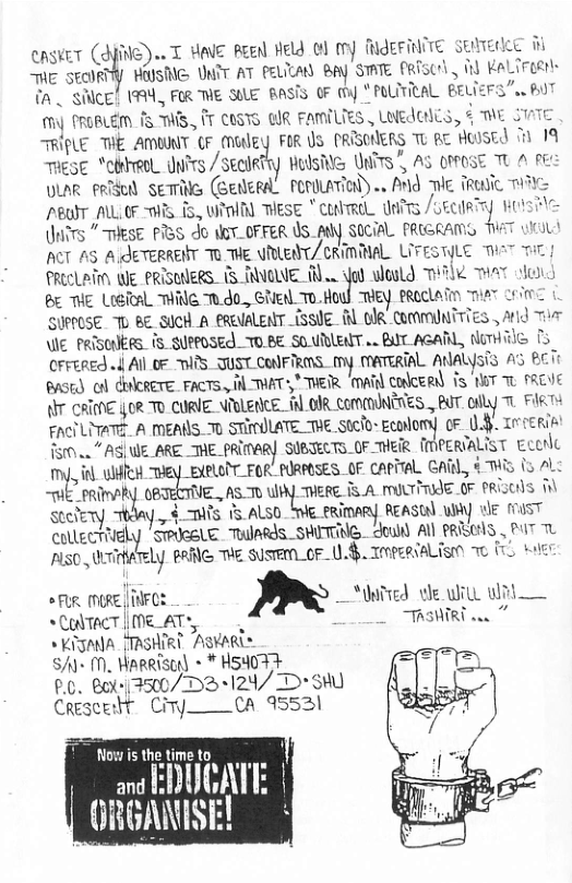 .. T g Reenl HeW O my RIEFINITE § M 1 1 KaLireert Sl easwe (. HE SEORTY HUSMG UNTT AT PELTLAN Bpy STATE P {A . SICE! 1M, FOR THE SULE BASTS OF y * POLTRAL B My PROBLEM f5 THS, T Cosvs @R FAmILTES LNEEHES, & TE STATE TRIPLE THE AMWNT CF (Mutlgy FOR U5 PRISCNERS TU RE HUOSED T 19 ThEsE “etreel dnfes / SeclRtry Hulsie UNiTS , AS OPPOSE TU A pE OLAR RIS SETTNG (GENERAL PRULATION) .. AN TE TREiC T PBOIT AL OF MRS i, W) TESE " conmeL Uitrs RN Uit THESE PBS do WeT_OFFER US_AW SOCIAL PRIGRAMS ACT A5 A JETERREIT Tu THE WRLEAT/CRIMMAL. LITESTYLE e PRECLAITN WE PRISUERS. (5 TNOWE oe yob loold T AT o & TE Lieicl ™I Tudo., Gied To.Hod THEY BRoCLaTn et Lo SURPOSE T BE SUcH A eReUALENT iSSUE Rl DR -CortmUNTTTES , Arid T \E PRISCIERS. 1S SUPPOSE_TOBE SOURENT .. BAT ACARL, NTH i crrergd o4 Al 0F IS TUSTCONFIRIS._my MATERTAL AALYsTs A4S BT a5t o) CRCRETE FACTS. il THAT S, THETR. ‘oA colceRd) i 1T T FREVE A CRIENE §0R To CORIE NTULEACE. it 01R ComMINERES, BT oily T kT FACTLITATE. A MEANS. T0 STIOLATE_THE Stclo- Ecolomy 0F 0.4 TreERiA 5. AS| WE_ARE._THE_PRIMARY SUBJELTS.OF MER {MPERIALIST € mt, 0 ulfcx ey EXPLOTT_FOR’ PIRROSES._OF capTTaL GAR,, 4 WIS 15 AL “THE_PRimARY. 0BTECTIVE., ASTO mmm IS A MUUTTIdE OF PRISENS stefery. y,-‘mh’s 15 ALS0 e ERimARy REASTA) Uy e ST ColleCTEly ’SPIGELE. TulaRds_SHITENG. dould Al PREES , T L PO, WTinte _Ly oG T susrEm_or_ .8, Topeeialism o {0 wer SRR RE | iNFCE m —atved ol Wil il SCTACTME AT, _ TASHRT . TIA TASHIRT AQKARL™ S+ M. WARRIS) + * HSHOF Y P.0. Bo300/D3+124/ D+ ) Crescedt Ciy—CA 95521 Now is the time to and ENUGAT GRGANISE!